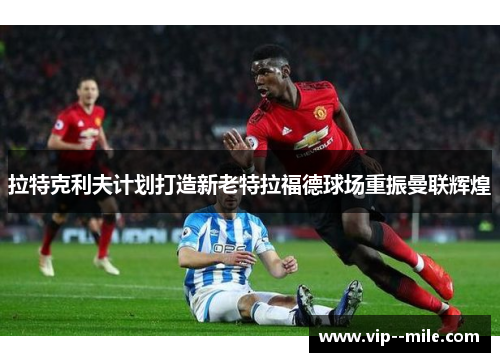 拉特克利夫计划打造新老特拉福德球场重振曼联辉煌