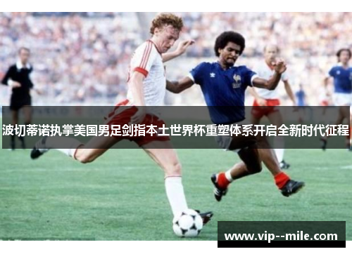 波切蒂诺执掌美国男足剑指本土世界杯重塑体系开启全新时代征程